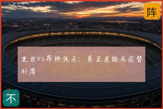 里尔vs昂热焦点：真正差距或在替补席